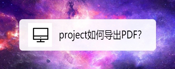 project怎么导出为PDF? project转PDF的技巧