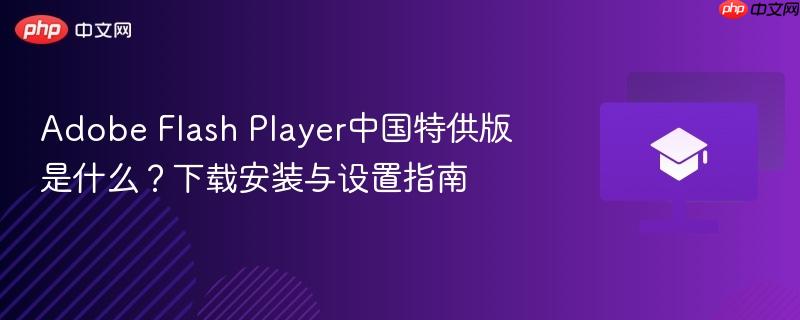 Adobe Flash Player中国特供版是什么？www.flash.cn下载安装与Chrome Edge启用Flash设置指南