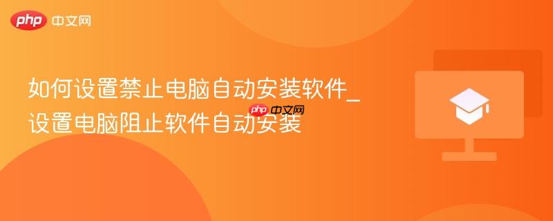 如何彻底禁止电脑自动安装软件｜Windows 10/11阻止静默安装exe和msi的5种有效方法
