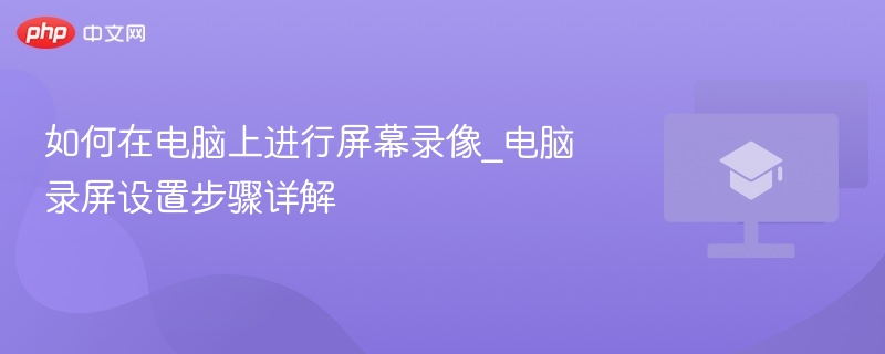 电脑怎么录屏？Windows自带录屏设置步骤详解 免费屏幕录像工具推荐与高清录制技巧
