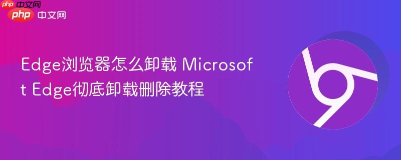 Microsoft Edge怎么卸载彻底删除不留痕迹？Windows 10/11 Edge卸载残留清理全教程