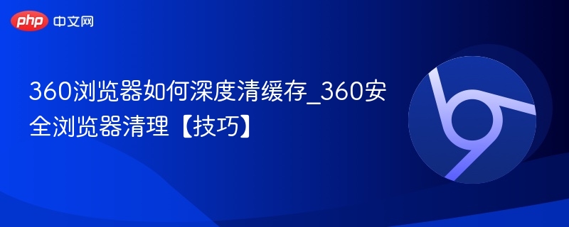 360浏览器如何深度清缓存_360安全浏览器清理【技巧】