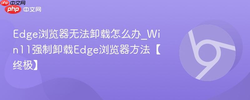 Win11无法卸载Edge浏览器怎么办 强制卸载Microsoft Edge的5种可靠方法（含PowerShell与注册表禁用）